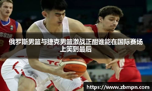 俄罗斯男篮与捷克男篮激战正酣谁能在国际赛场上笑到最后